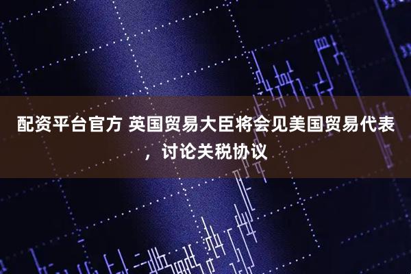 配资平台官方 英国贸易大臣将会见美国贸易代表，讨论关税协议