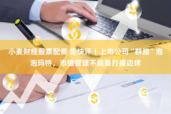 小麦财经股票配资 壹快评丨上市公司“群蹭”泡泡玛特，市值管理不能靠打擦边球