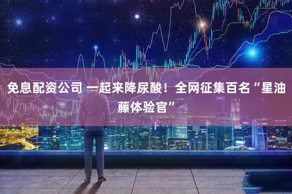 免息配资公司 一起来降尿酸！全网征集百名“星油藤体验官”