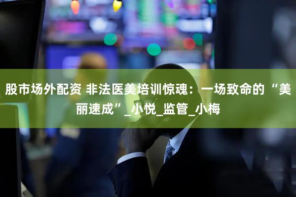 股市场外配资 非法医美培训惊魂：一场致命的 “美丽速成”_小悦_监管_小梅