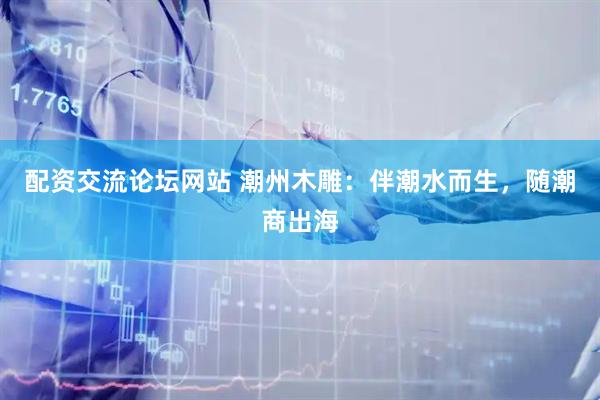 配资交流论坛网站 潮州木雕：伴潮水而生，随潮商出海