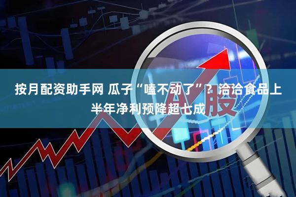 按月配资助手网 瓜子“嗑不动了”？洽洽食品上半年净利预降超七成
