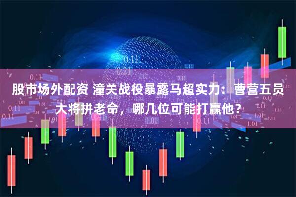 股市场外配资 潼关战役暴露马超实力：曹营五员大将拼老命，哪几位可能打赢他？