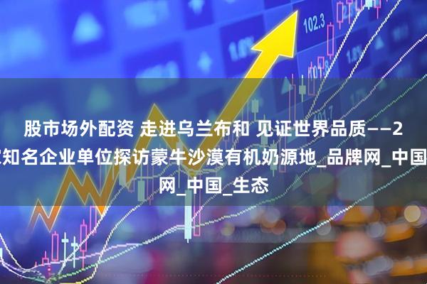 股市场外配资 走进乌兰布和 见证世界品质——20余家知名企业单位探访蒙牛沙漠有机奶源地_品牌网_中国_生态