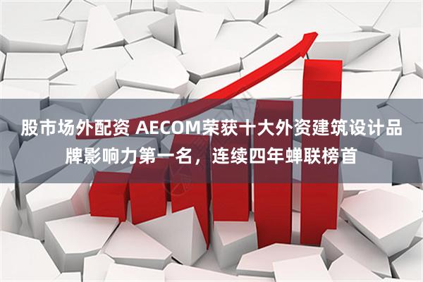 股市场外配资 AECOM荣获十大外资建筑设计品牌影响力第一名，连续四年蝉联榜首