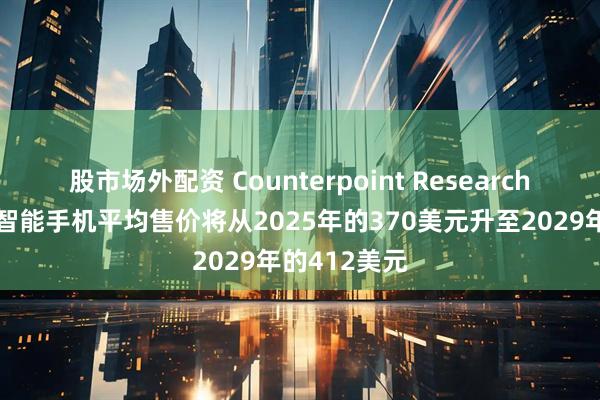 股市场外配资 Counterpoint Research：预计全球智能手机平均售价将从2025年的370美元升至2029年的412美元