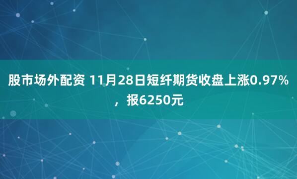 股市场外配资 11月28日短纤期货收盘上涨0.97%，报6250元