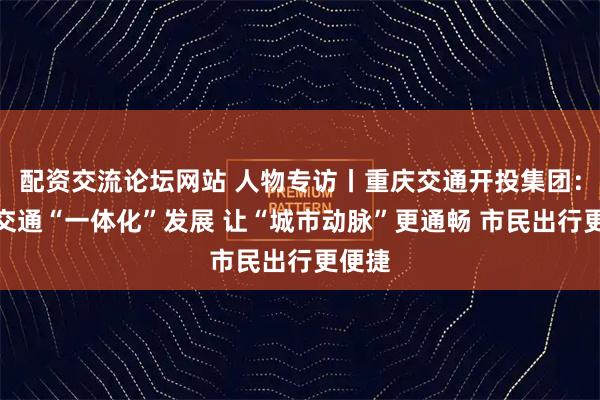 配资交流论坛网站 人物专访丨重庆交通开投集团：公共交通“一体化”发展 让“城市动脉”更通畅 市民出行更便捷