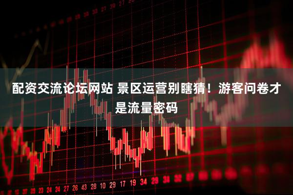 配资交流论坛网站 景区运营别瞎猜！游客问卷才是流量密码