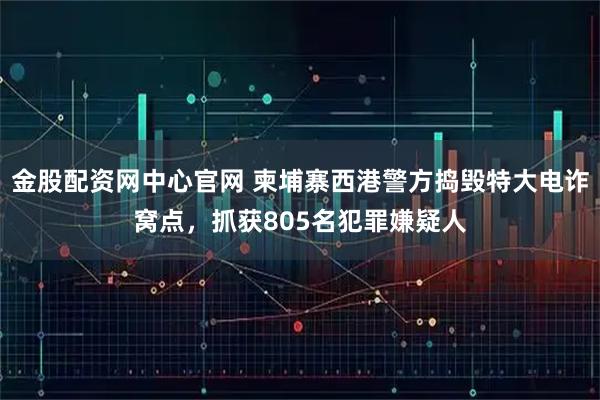 金股配资网中心官网 柬埔寨西港警方捣毁特大电诈窝点，抓获805名犯罪嫌疑人