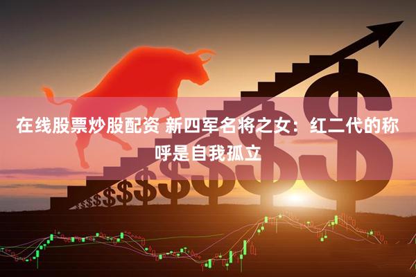在线股票炒股配资 新四军名将之女：红二代的称呼是自我孤立