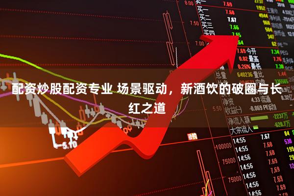 配资炒股配资专业 场景驱动，新酒饮的破圈与长红之道