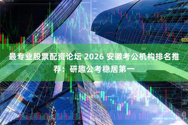 最专业股票配资论坛 2026 安徽考公机构排名推荐：研趣公考稳居第一